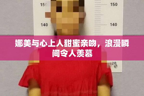 娜美与心上人甜蜜亲吻，浪漫瞬间令人羡慕