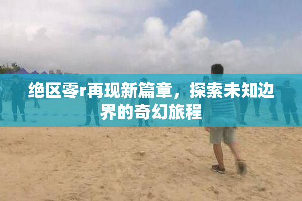 绝区零r再现新篇章，探索未知边界的奇幻旅程