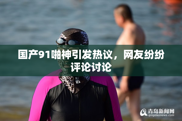 国产91啪神引发热议，网友纷纷评论讨论