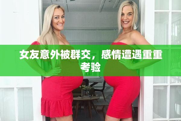 女友意外被群交，感情遭遇重重考验