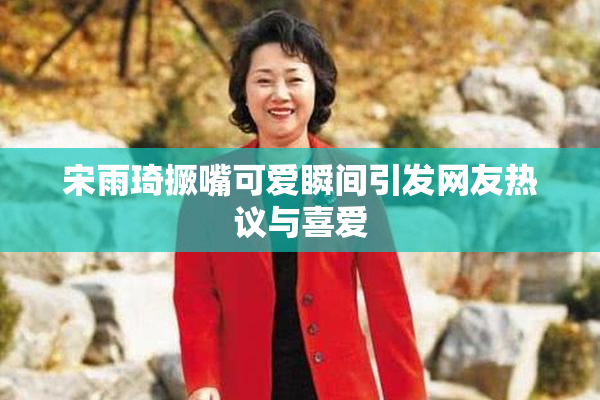 宋雨琦撅嘴可爱瞬间引发网友热议与喜爱