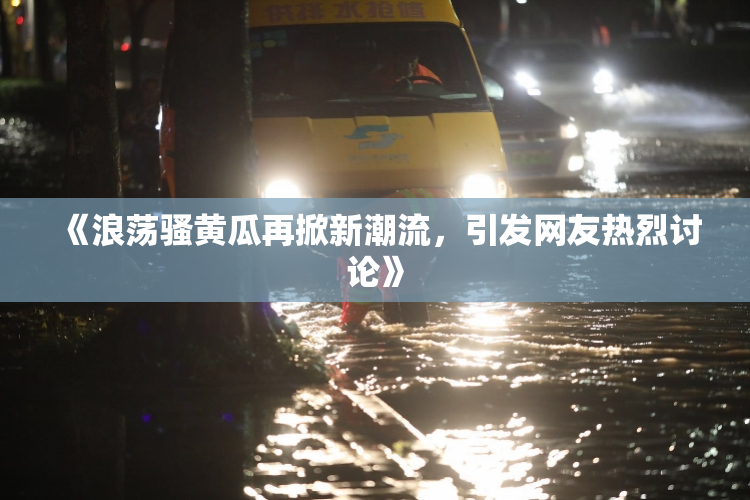 《浪荡骚黄瓜再掀新潮流，引发网友热烈讨论》