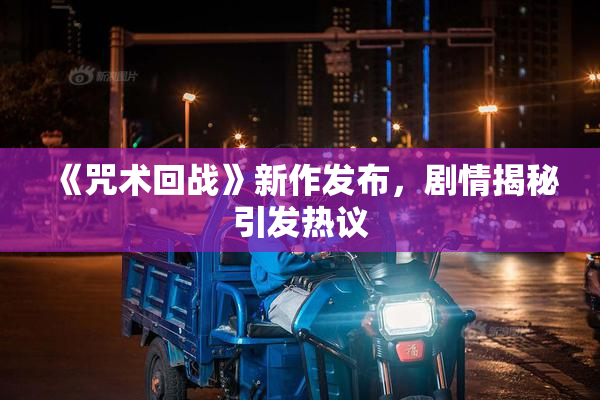 《咒术回战》新作发布，剧情揭秘引发热议