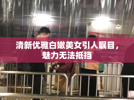 清新优雅白嫩美女引人瞩目，魅力无法抵挡