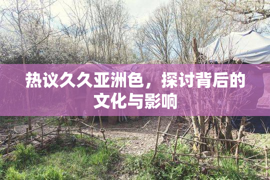 热议久久亚洲色，探讨背后的文化与影响
