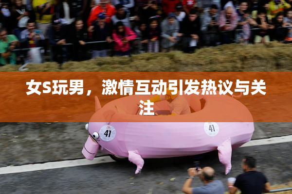 女S玩男，激情互动引发热议与关注