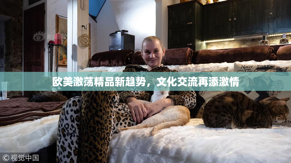 欧美激荡精品新趋势，文化交流再添激情