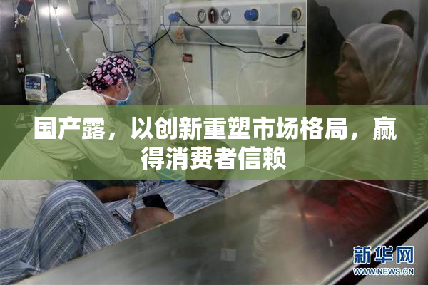 国产露，以创新重塑市场格局，赢得消费者信赖