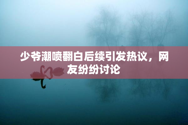 少爷潮喷翻白后续引发热议，网友纷纷讨论