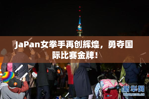JaPan女拳手再创辉煌，勇夺国际比赛金牌！