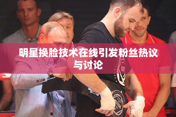 明星换脸技术在线引发粉丝热议与讨论