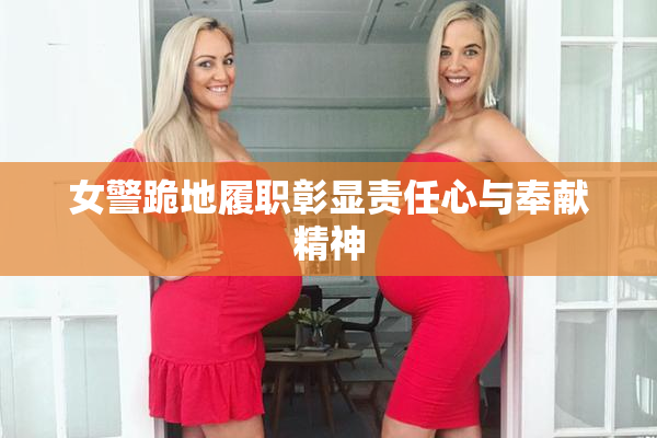 女警跪地履职彰显责任心与奉献精神