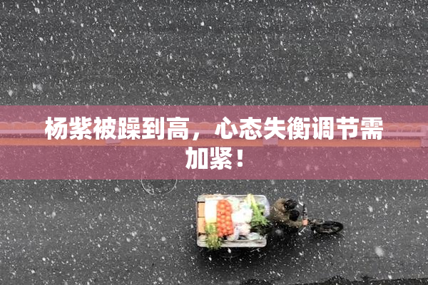 杨紫被躁到高，心态失衡调节需加紧！