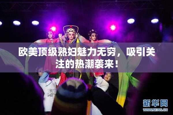 欧美顶级熟妇魅力无穷，吸引关注的热潮袭来！