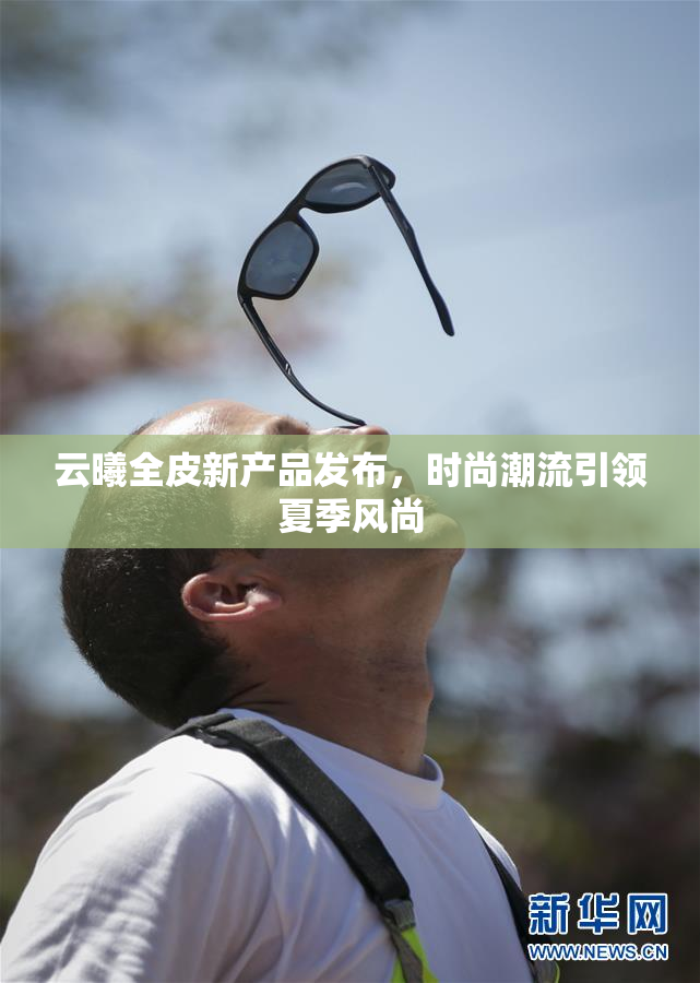 云曦全皮新产品发布，时尚潮流引领夏季风尚