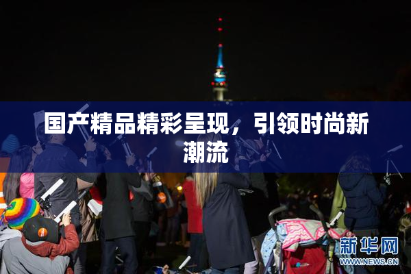 国产精品精彩呈现，引领时尚新潮流