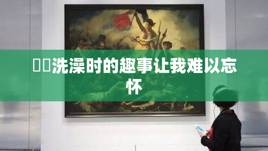 妺妺洗澡时的趣事让我难以忘怀