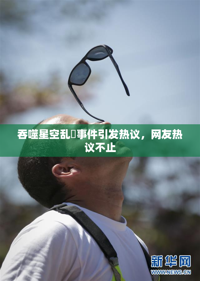吞噬星空乱婬事件引发热议，网友热议不止