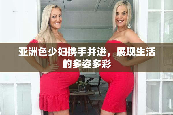 亚洲色少妇携手并进，展现生活的多姿多彩