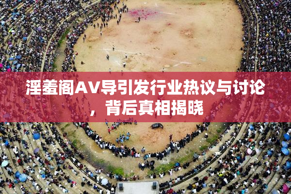 淫羞阁AV导引发行业热议与讨论，背后真相揭晓