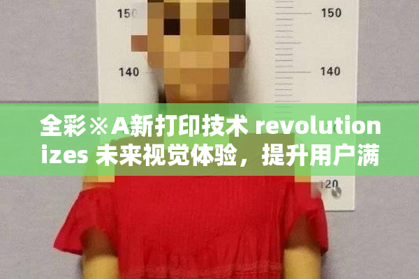 全彩※A新打印技术 revolutionizes 未来视觉体验，提升用户满意度