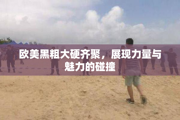 欧美黑粗大硬齐聚，展现力量与魅力的碰撞