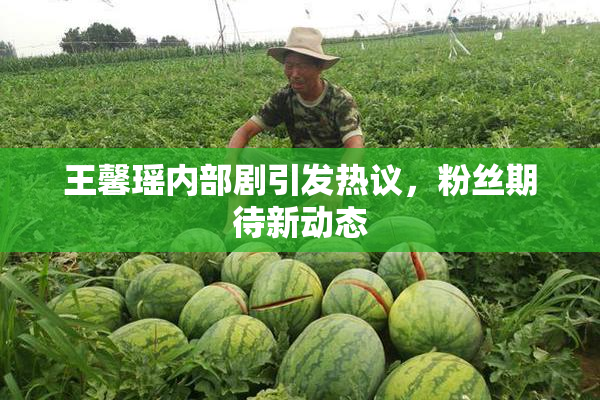 王馨瑶内部剧引发热议，粉丝期待新动态