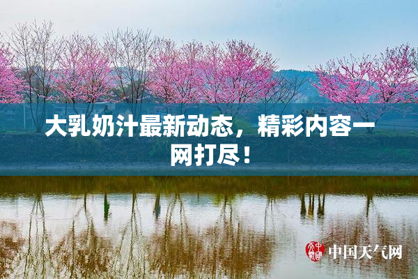 大乳奶汁最新动态，精彩内容一网打尽！