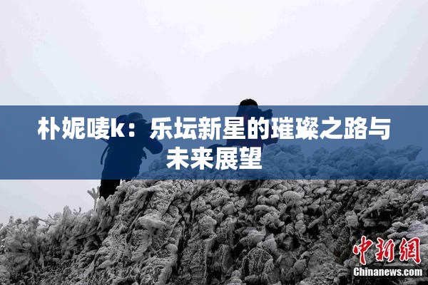 朴妮唛k：乐坛新星的璀璨之路与未来展望