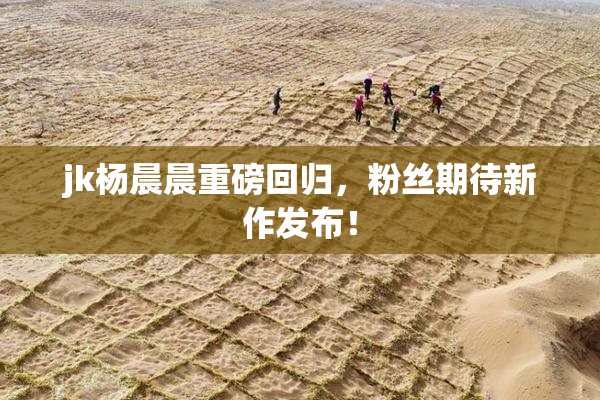 jk杨晨晨重磅回归，粉丝期待新作发布！