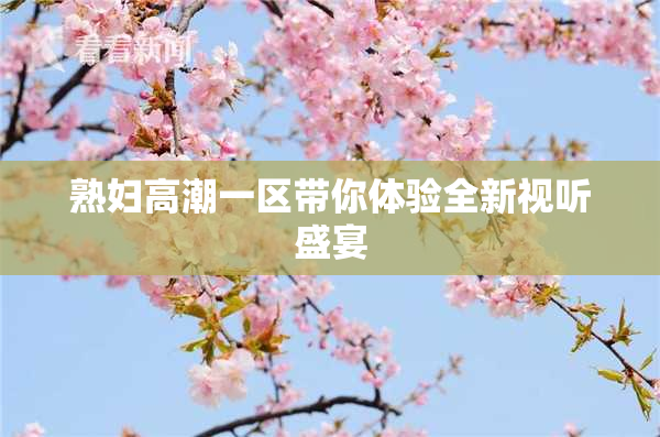 熟妇高潮一区带你体验全新视听盛宴