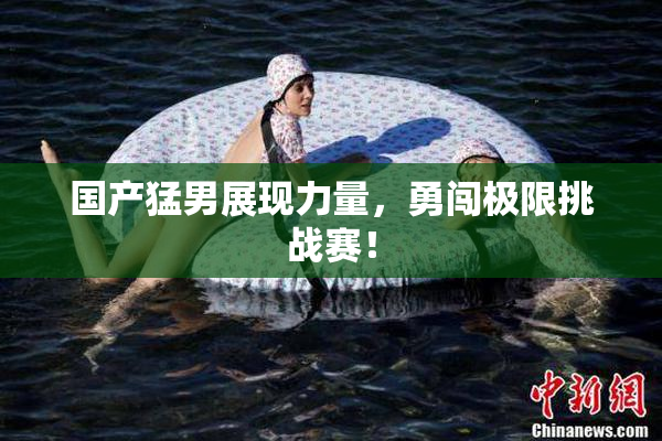 国产猛男展现力量，勇闯极限挑战赛！