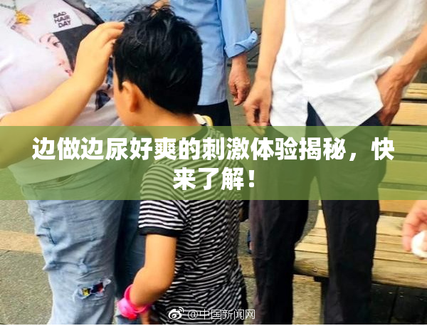 边做边尿好爽的刺激体验揭秘，快来了解！