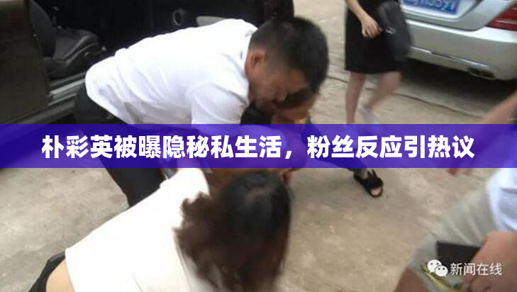 朴彩英被曝隐秘私生活，粉丝反应引热议