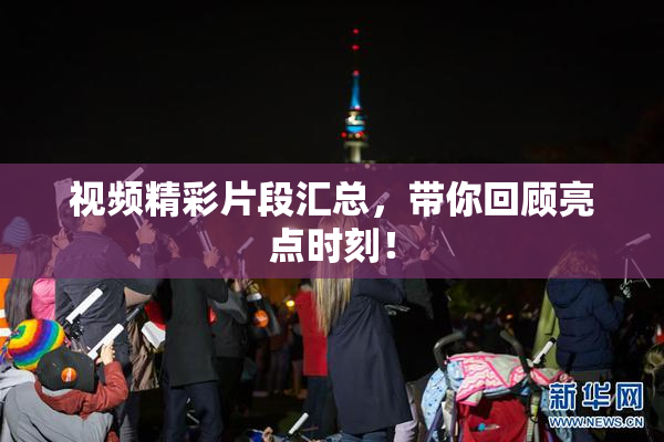 视频精彩片段汇总，带你回顾亮点时刻！