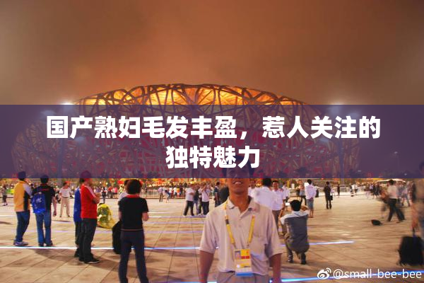 国产熟妇毛发丰盈，惹人关注的独特魅力