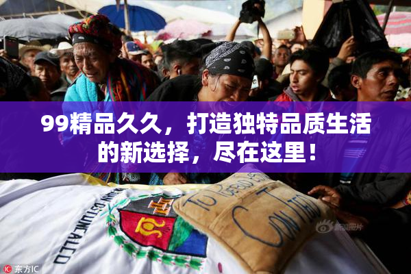 99精品久久，打造独特品质生活的新选择，尽在这里！