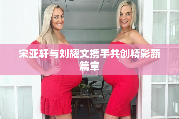 宋亚轩与刘耀文携手共创精彩新篇章