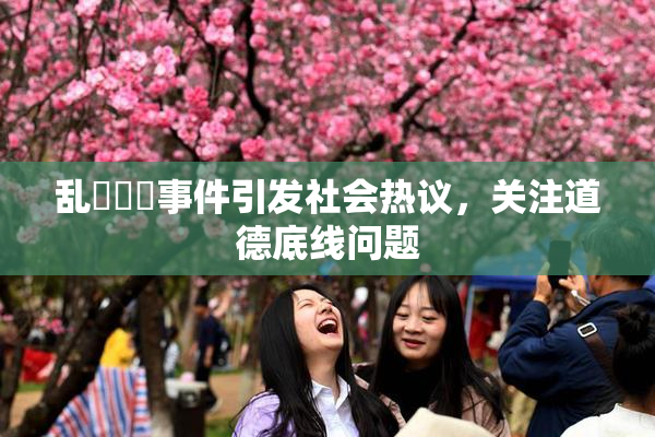乱婬妺妺事件引发社会热议，关注道德底线问题