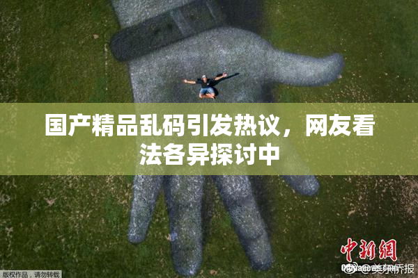 国产精品乱码引发热议，网友看法各异探讨中