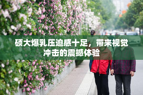硕大爆乳压迫感十足，带来视觉冲击的震撼体验