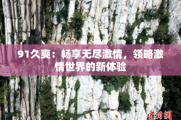 91久爽：畅享无尽激情，领略激情世界的新体验