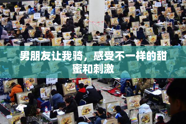 男朋友让我骑，感受不一样的甜蜜和刺激