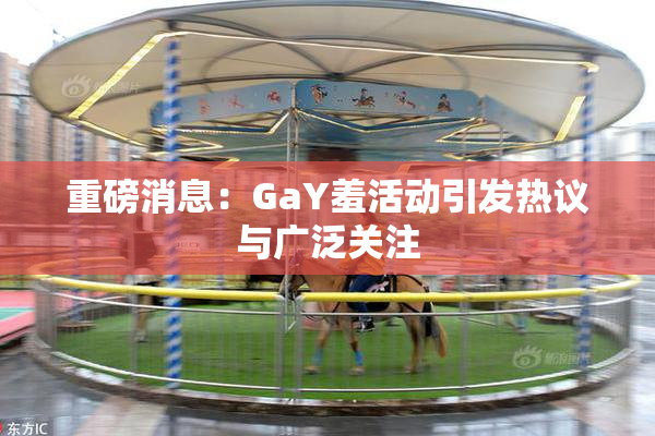 重磅消息：GaY羞活动引发热议与广泛关注