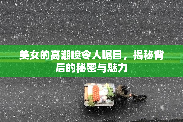 美女的高潮喷令人瞩目，揭秘背后的秘密与魅力