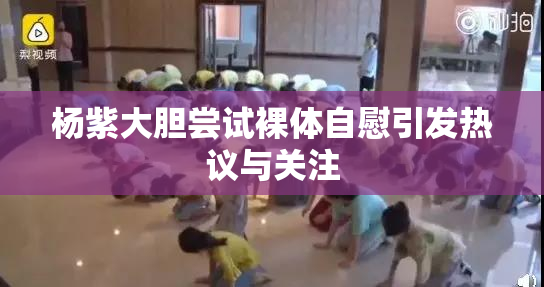 杨紫大胆尝试裸体自慰引发热议与关注