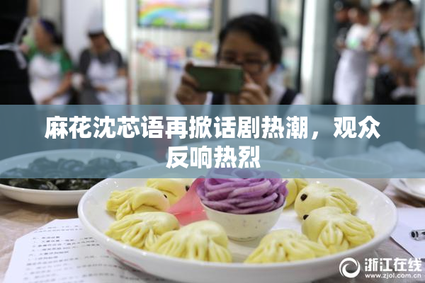 麻花沈芯语再掀话剧热潮，观众反响热烈