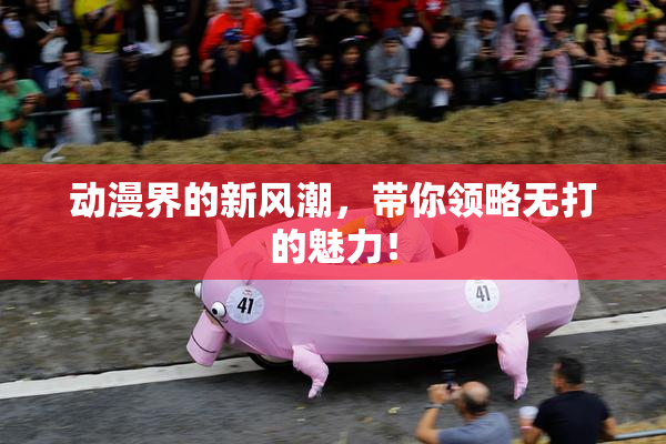 动漫界的新风潮，带你领略无打的魅力！