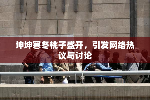 坤坤寒冬桃子盛开，引发网络热议与讨论