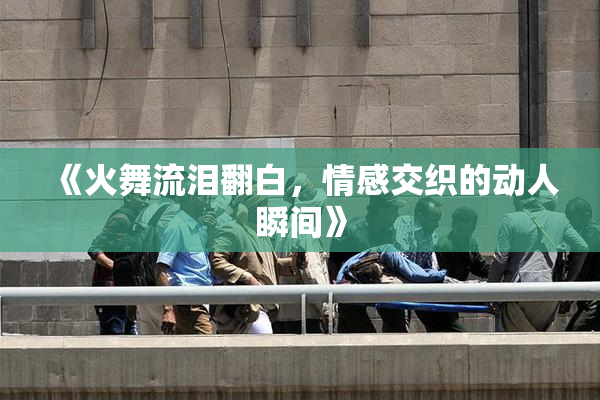 《火舞流泪翻白，情感交织的动人瞬间》